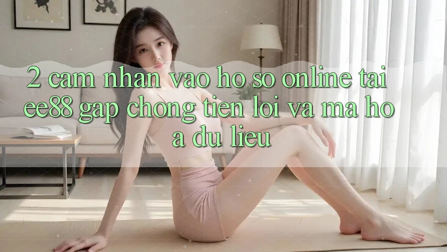 2. Cảm nhận Vào hồ sơ Online Tại ee88: Gấp Chóng, Tiện Lợi Và Mã hóa dữ liệu