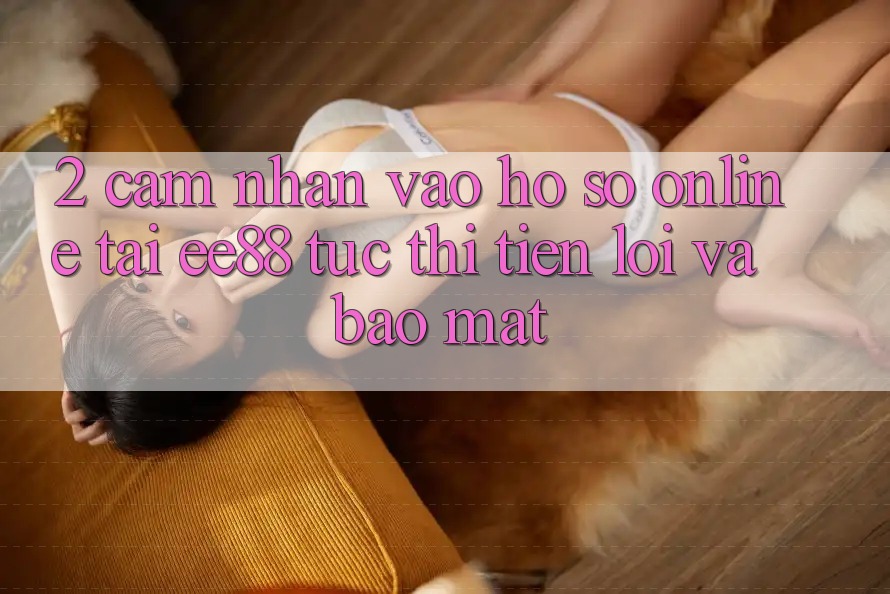 2. Cảm nhận Vào hồ sơ Online Tại ee88: Tức thì, Tiện Lợi Và Bảo Mật
