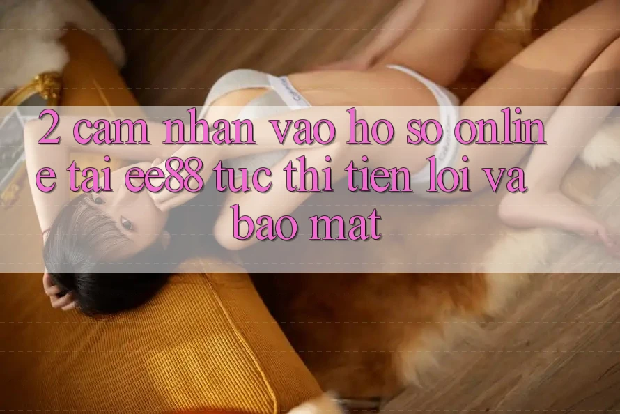 2. Cảm nhận Vào hồ sơ Online Tại ee88: Tức thì, Tiện Lợi Và Bảo Mật