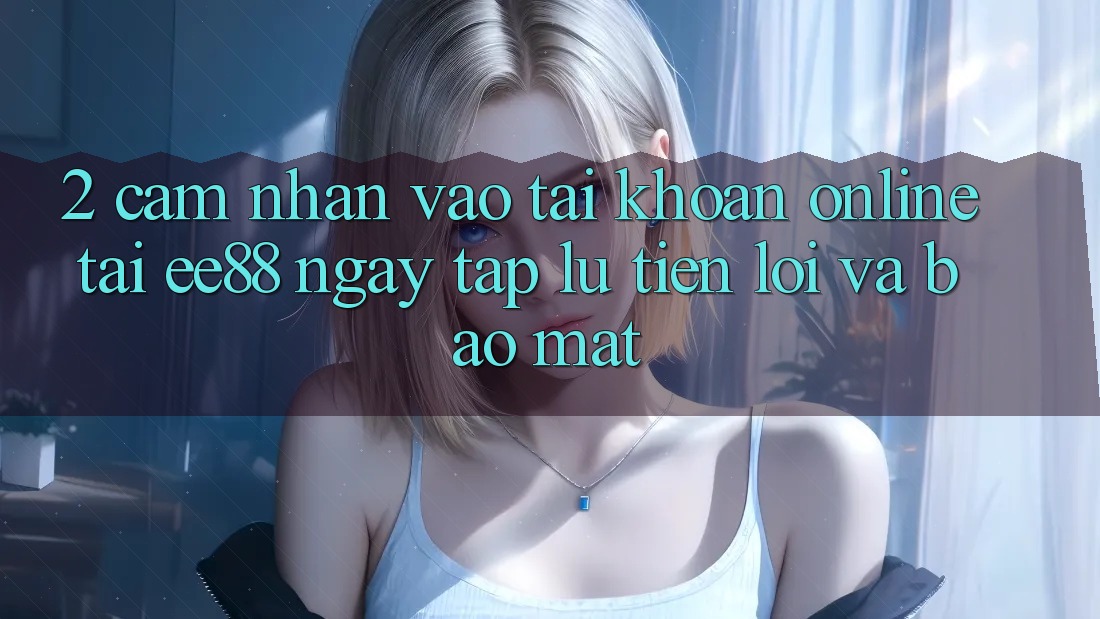 2. Cảm nhận Vào tài khoản Online Tại ee88: Ngay tắp lự, Tiện Lợi Và Bảo Mật