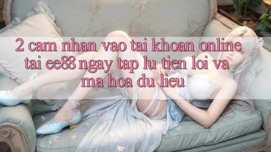 2. Cảm nhận Vào tài khoản Online Tại ee88: Ngay tắp lự, Tiện Lợi Và Mã hóa dữ liệu