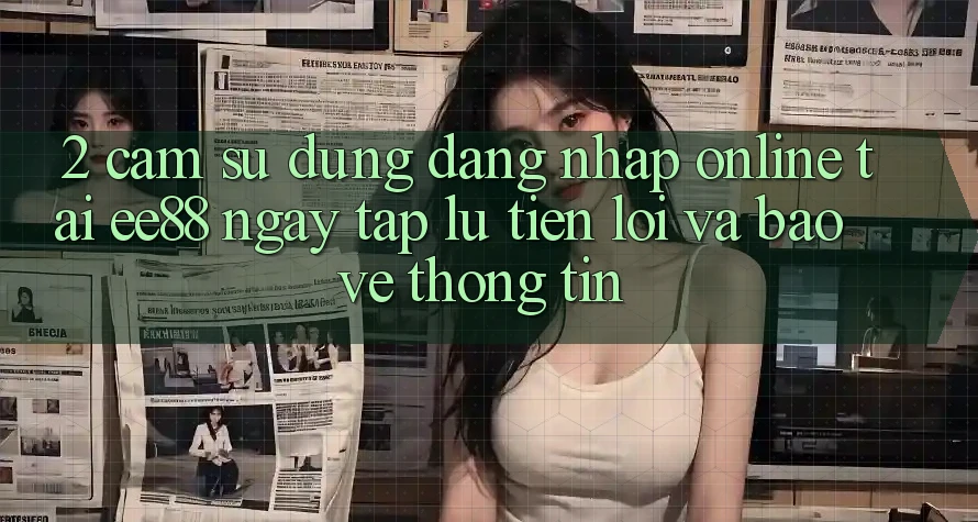 2. Cảm sử dụng Đăng Nhập Online Tại ee88: Ngay tắp lự, Tiện Lợi Và Bảo vệ thông tin