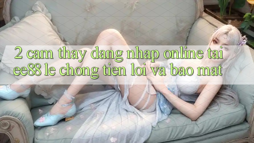 2. Cảm thấy Đăng Nhập Online Tại ee88: Lẹ Chóng, Tiện Lợi Và Bảo Mật