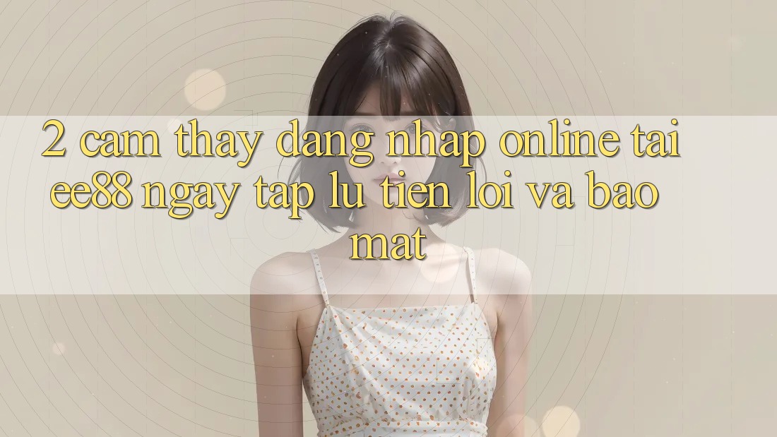2. Cảm thấy Đăng Nhập Online Tại ee88: Ngay tắp lự, Tiện Lợi Và Bảo Mật