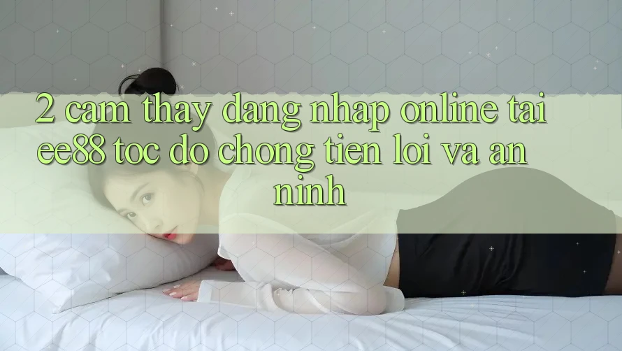 2. Cảm thấy Đăng Nhập Online Tại ee88: Tốc độ Chóng, Tiện Lợi Và An ninh