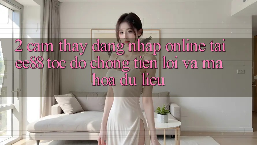 2. Cảm thấy Đăng Nhập Online Tại ee88: Tốc độ Chóng, Tiện Lợi Và Mã hóa dữ liệu