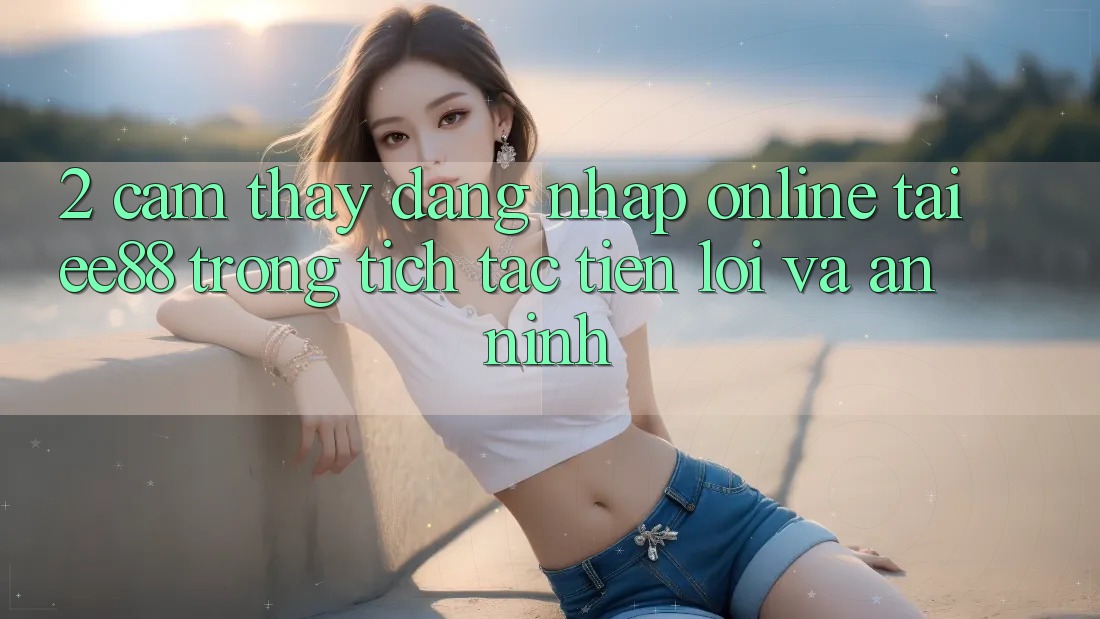 2. Cảm thấy Đăng Nhập Online Tại ee88: Trong tích tắc, Tiện Lợi Và An ninh