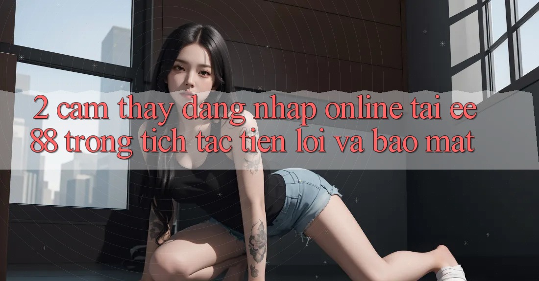 2. Cảm thấy Đăng Nhập Online Tại ee88: Trong tích tắc, Tiện Lợi Và Bảo Mật