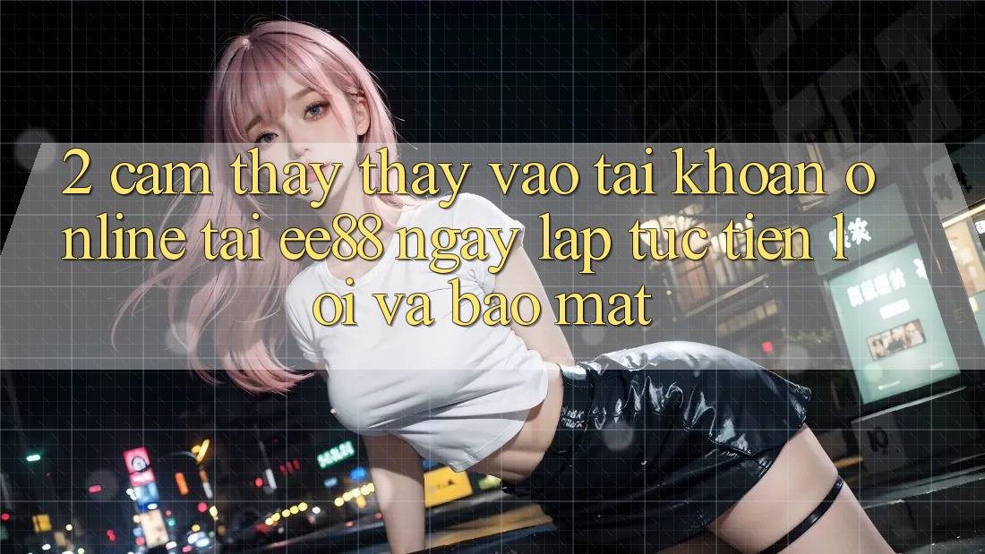 2. Cảm thấy thấy Vào tài khoản Online Tại ee88: Ngay lập tức, Tiện Lợi Và Bảo Mật