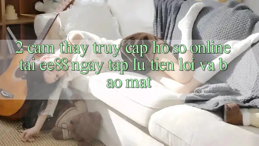 2. Cảm thấy Truy cập hồ sơ Online Tại ee88: Ngay tắp lự, Tiện Lợi Và Bảo Mật