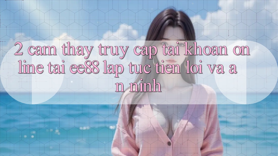 2. Cảm thấy Truy cập tài khoản Online Tại ee88: Lập tức, Tiện Lợi Và An ninh