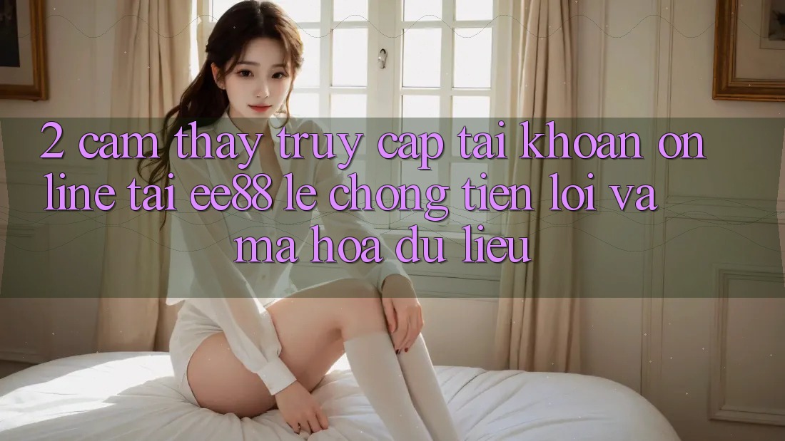 2. Cảm thấy Truy cập tài khoản Online Tại ee88: Lẹ Chóng, Tiện Lợi Và Mã hóa dữ liệu