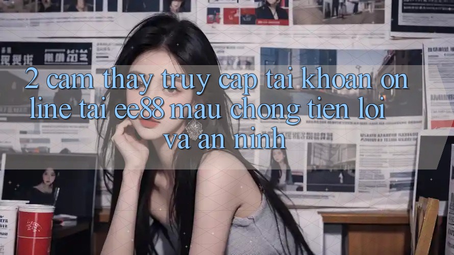 2. Cảm thấy Truy cập tài khoản Online Tại ee88: Mau Chóng, Tiện Lợi Và An ninh