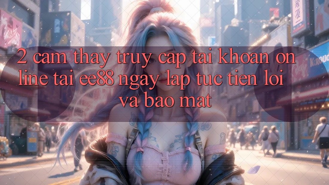 2. Cảm thấy Truy cập tài khoản Online Tại ee88: Ngay lập tức, Tiện Lợi Và Bảo Mật