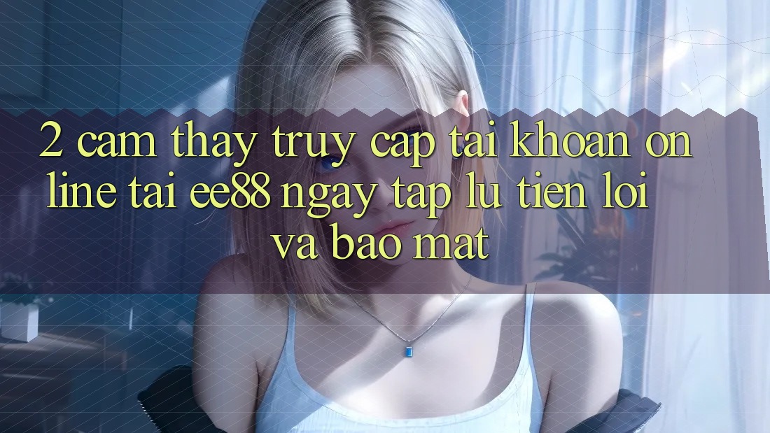 2. Cảm thấy Truy cập tài khoản Online Tại ee88: Ngay tắp lự, Tiện Lợi Và Bảo Mật