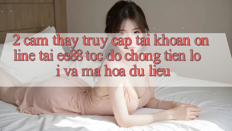 2. Cảm thấy Truy cập tài khoản Online Tại ee88: Tốc độ Chóng, Tiện Lợi Và Mã hóa dữ liệu