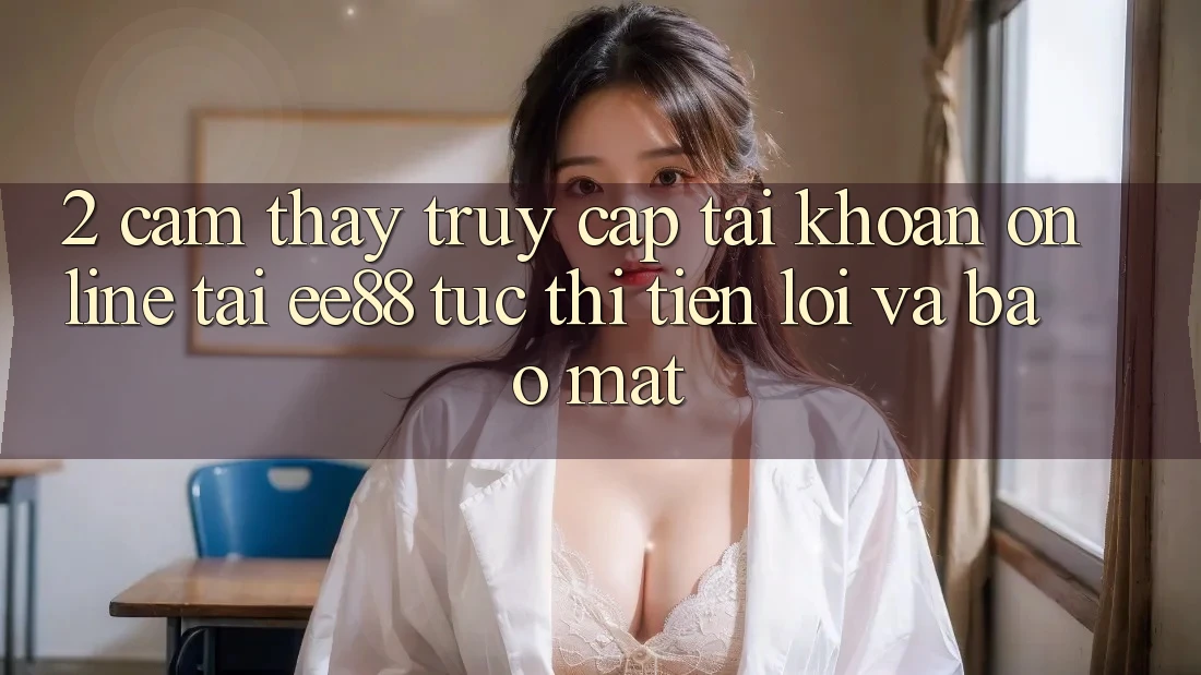 2. Cảm thấy Truy cập tài khoản Online Tại ee88: Tức thì, Tiện Lợi Và Bảo Mật