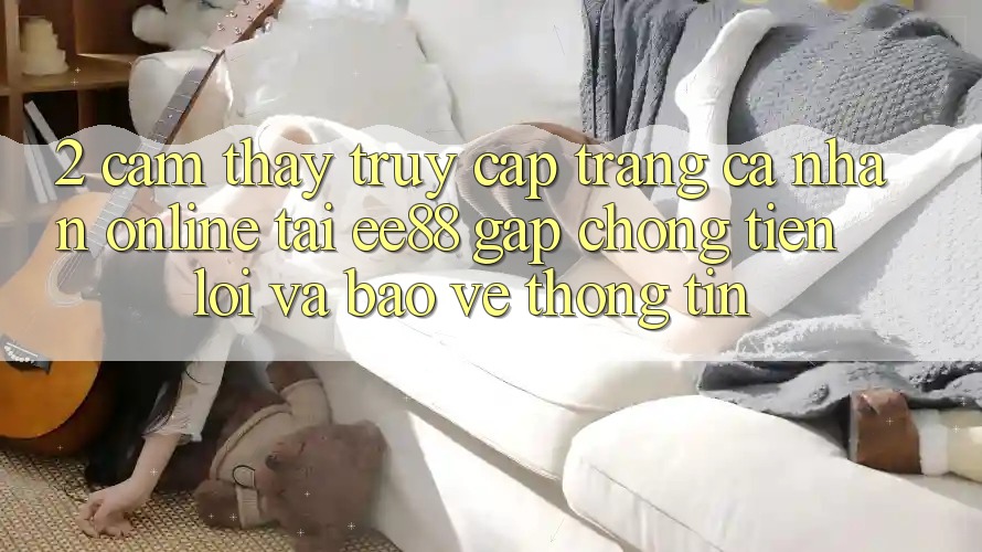2. Cảm thấy Truy cập trang cá nhân Online Tại ee88: Gấp Chóng, Tiện Lợi Và Bảo vệ thông tin 2. Cảm thấy Truy cập trang cá nhân Online Tại ee88: Gấp Chóng, Tiện Lợi Và Bảo vệ thông tin