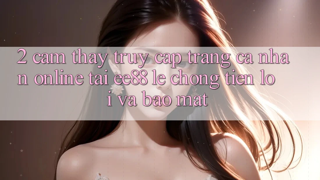 2. Cảm thấy Truy cập trang cá nhân Online Tại ee88: Lẹ Chóng, Tiện Lợi Và Bảo Mật
