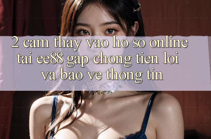 2. Cảm thấy Vào hồ sơ Online Tại ee88: Gấp Chóng, Tiện Lợi Và Bảo vệ thông tin