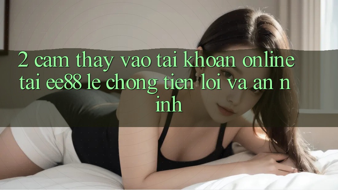 2. Cảm thấy Vào tài khoản Online Tại ee88: Lẹ Chóng, Tiện Lợi Và An ninh