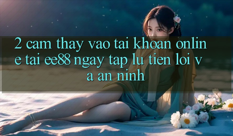 2. Cảm thấy Vào tài khoản Online Tại ee88: Ngay tắp lự, Tiện Lợi Và An ninh