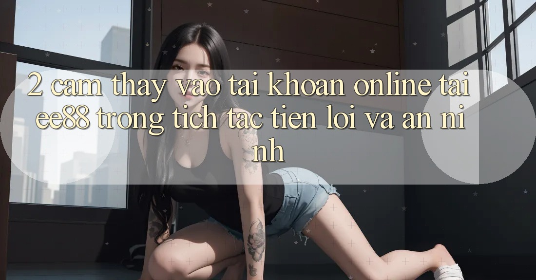 2. Cảm thấy Vào tài khoản Online Tại ee88: Trong tích tắc, Tiện Lợi Và An ninh 2. Cảm thấy Vào tài khoản Online Tại ee88: Trong tích tắc, Tiện Lợi Và An ninh