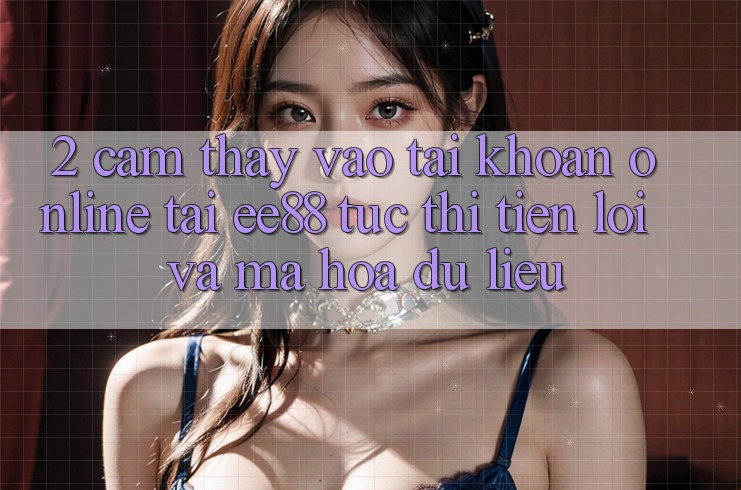 2. Cảm thấy Vào tài khoản Online Tại ee88: Tức thì, Tiện Lợi Và Mã hóa dữ liệu
