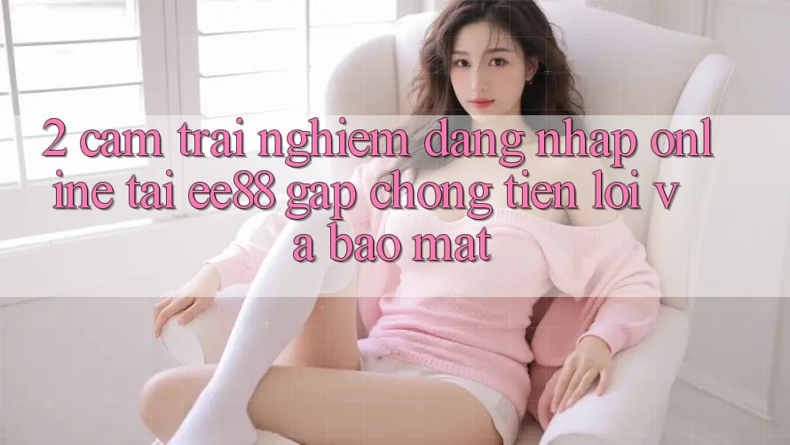 2. Cảm trải nghiệm Đăng Nhập Online Tại ee88: Gấp Chóng, Tiện Lợi Và Bảo Mật