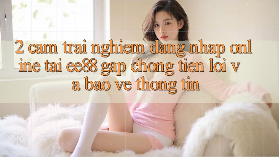 2. Cảm trải nghiệm Đăng Nhập Online Tại ee88: Gấp Chóng, Tiện Lợi Và Bảo vệ thông tin