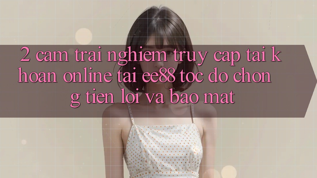 2. Cảm trải nghiệm Truy cập tài khoản Online Tại ee88: Tốc độ Chóng, Tiện Lợi Và Bảo Mật