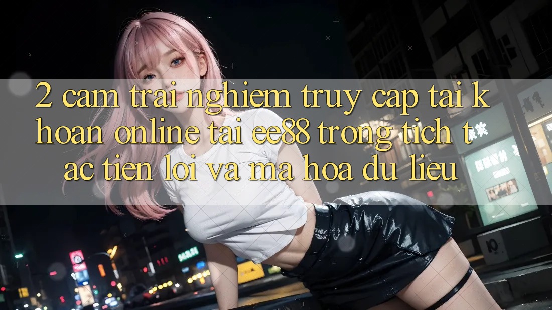 2. Cảm trải nghiệm Truy cập tài khoản Online Tại ee88: Trong tích tắc, Tiện Lợi Và Mã hóa dữ liệu