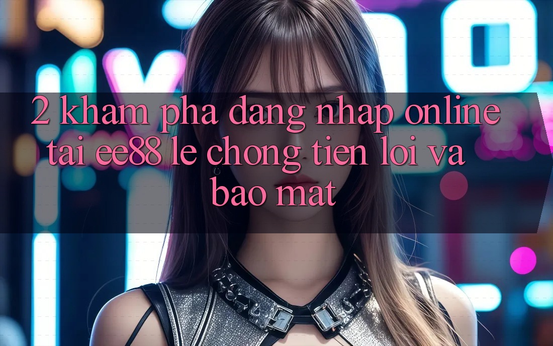 2. Khám phá Đăng Nhập Online Tại ee88: Lẹ Chóng, Tiện Lợi Và Bảo Mật