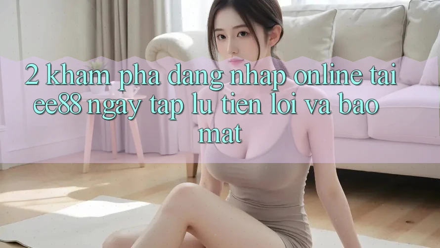 2. Khám phá Đăng Nhập Online Tại ee88: Ngay tắp lự, Tiện Lợi Và Bảo Mật