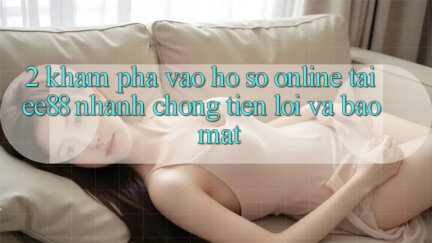 2. Khám phá Vào hồ sơ Online Tại ee88: Nhanh chóng, Tiện Lợi Và Bảo Mật