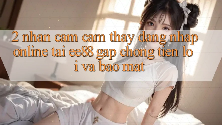 2. Nhận cảm cảm thấy Đăng Nhập Online Tại ee88: Gấp Chóng, Tiện Lợi Và Bảo Mật
