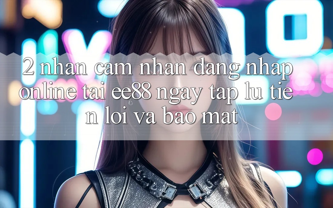 2. Nhận cảm nhận Đăng Nhập Online Tại ee88: Ngay tắp lự, Tiện Lợi Và Bảo Mật