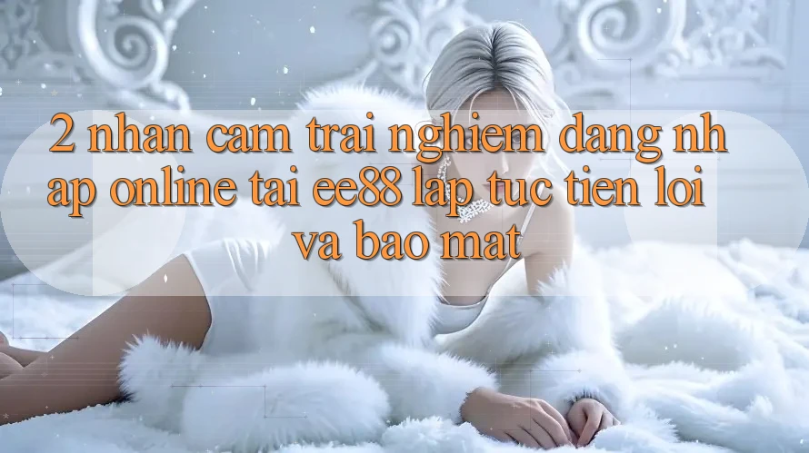 2. Nhận cảm trải nghiệm Đăng Nhập Online Tại ee88: Lập tức, Tiện Lợi Và Bảo Mật