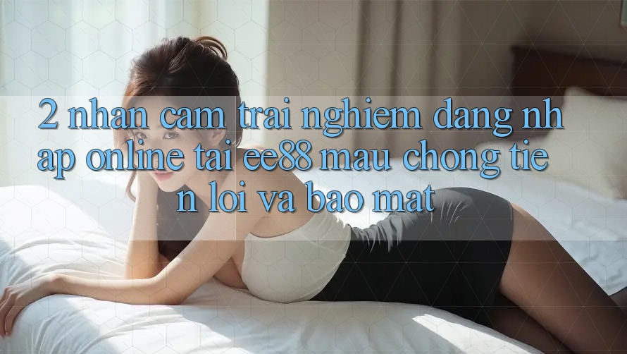 2. Nhận cảm trải nghiệm Đăng Nhập Online Tại ee88: Mau Chóng, Tiện Lợi Và Bảo Mật