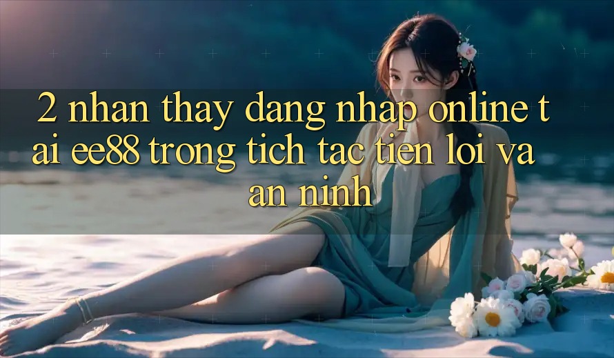 2. Nhận thấy Đăng Nhập Online Tại ee88: Trong tích tắc, Tiện Lợi Và An ninh
