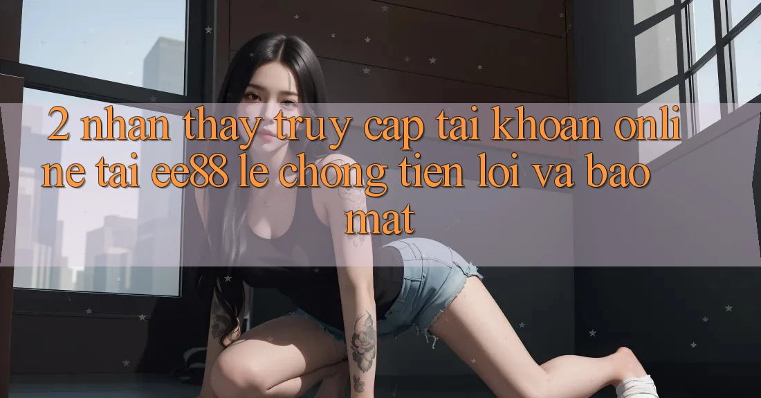 2. Nhận thấy Truy cập tài khoản Online Tại ee88: Lẹ Chóng, Tiện Lợi Và Bảo Mật