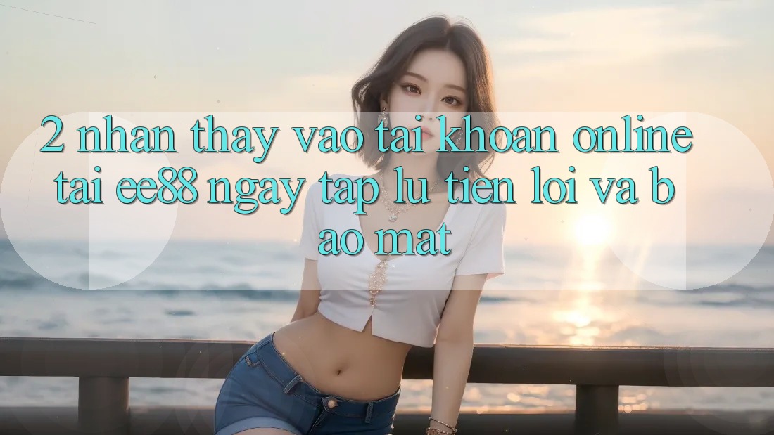 2. Nhận thấy Vào tài khoản Online Tại ee88: Ngay tắp lự, Tiện Lợi Và Bảo Mật