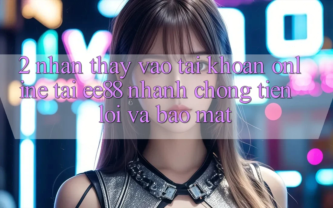 2. Nhận thấy Vào tài khoản Online Tại ee88: Nhanh Chóng, Tiện Lợi Và Bảo Mật