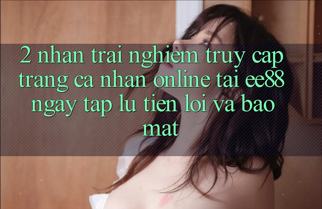 2. Nhận trải nghiệm Truy cập trang cá nhân Online Tại ee88: Ngay tắp lự, Tiện Lợi Và Bảo Mật