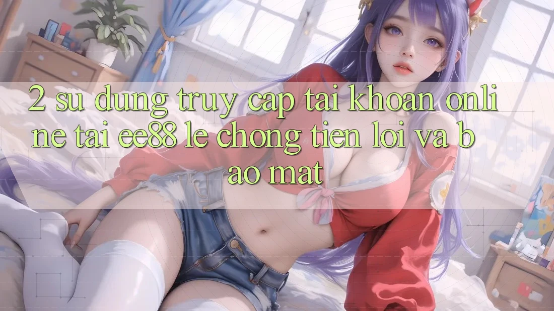 2. Sử dụng Truy cập tài khoản Online Tại ee88: Lẹ Chóng, Tiện Lợi Và Bảo Mật
