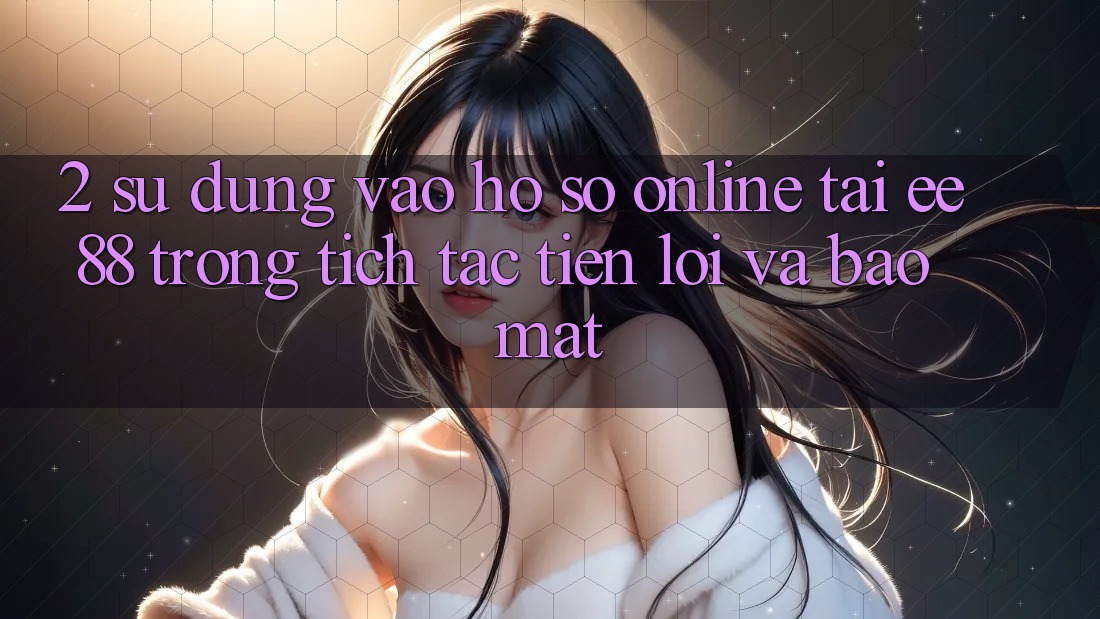 2. Sử dụng Vào hồ sơ Online Tại ee88: Trong tích tắc, Tiện Lợi Và Bảo Mật