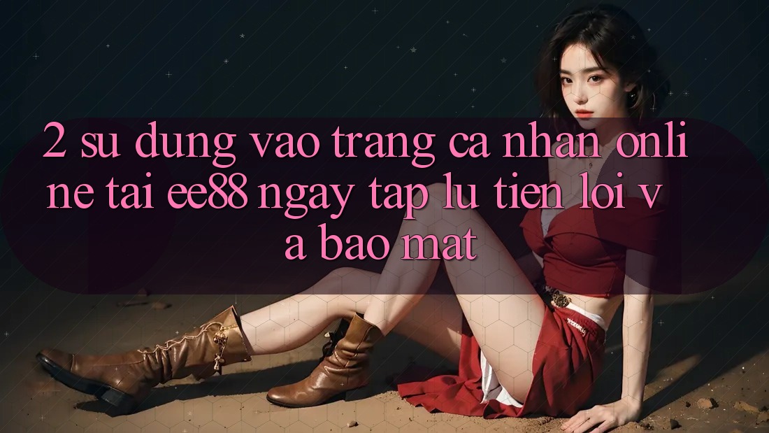 2. Sử dụng Vào trang cá nhân Online Tại ee88: Ngay tắp lự, Tiện Lợi Và Bảo Mật