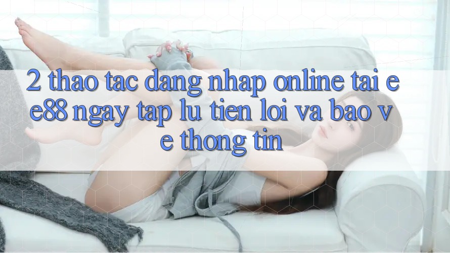 2. Thao tác Đăng Nhập Online Tại ee88: Ngay tắp lự, Tiện Lợi Và Bảo vệ thông tin