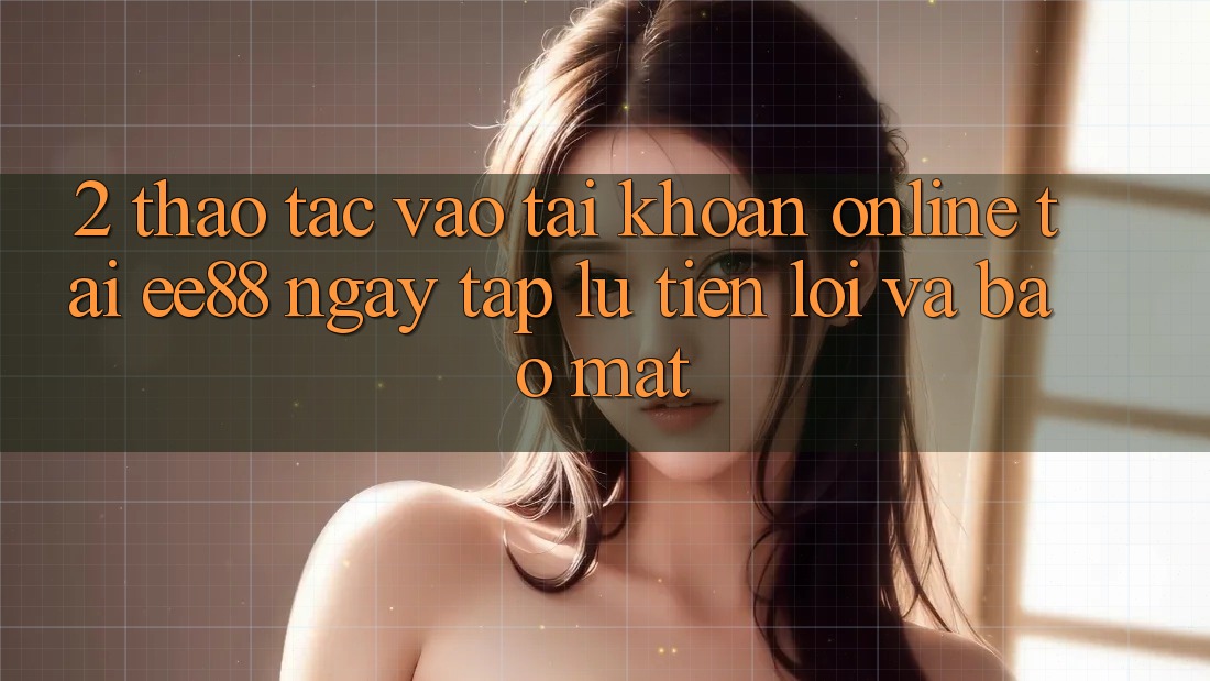 2. Thao tác Vào tài khoản Online Tại ee88: Ngay tắp lự, Tiện Lợi Và Bảo Mật