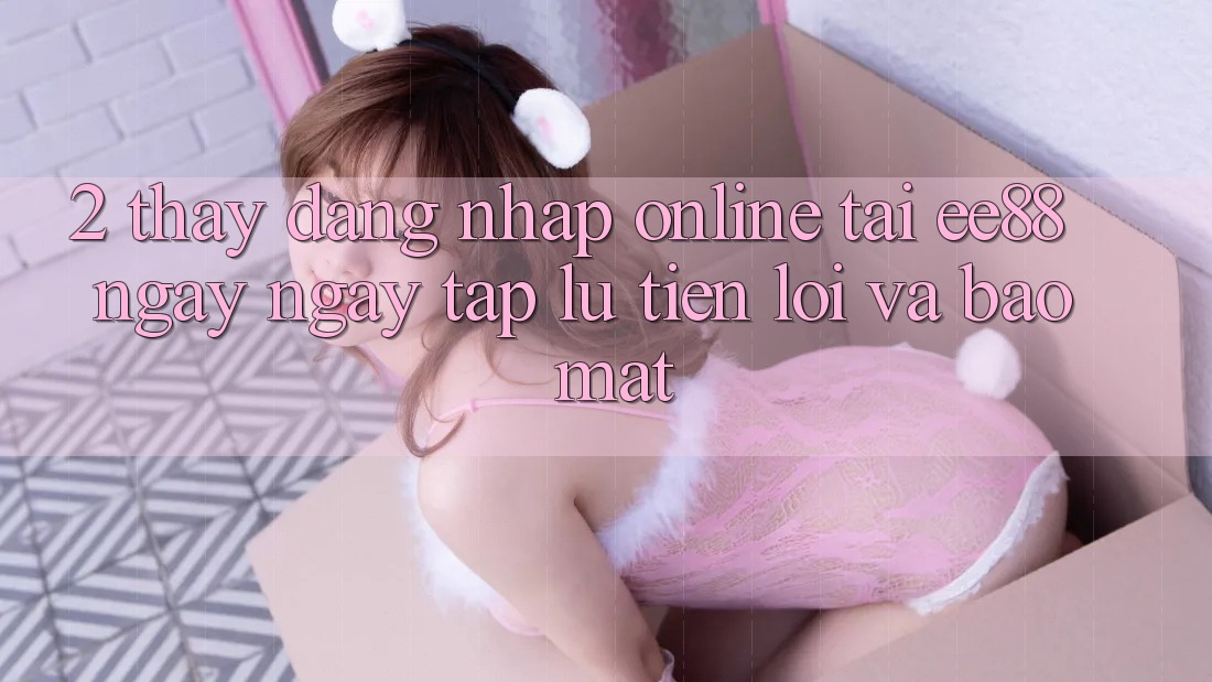 2. Thấy Đăng nhập Online Tại ee88: Ngay ngay tắp lự, Tiện Lợi Và Bảo Mật 2. Thấy Đăng nhập Online Tại ee88: Ngay ngay tắp lự, Tiện Lợi Và Bảo Mật